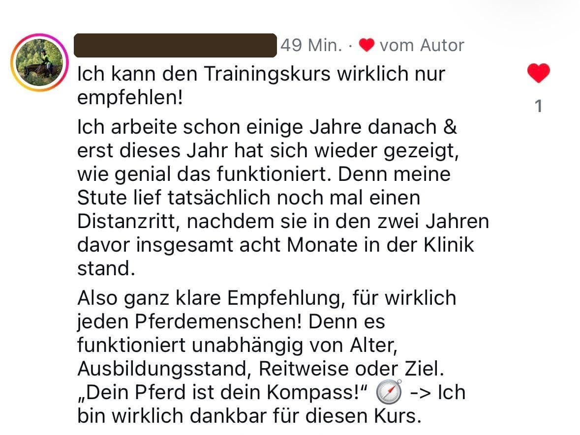 Instagram-Kommentar: Ich kann den Trainingskurs wirklich nur empfehlen! Ich arbeite schon einige Jahre danach und erst dieses Jahr hat sich wieder gezeigt, wie genial das funktioniert. Denn meine Stute lief tatsächlich noch mal einen Distanzritt, nachdem sie in den zwei Jahren davor insgesamt acht Monate in der Klinik stand. Also ganz klare Empfehlung, für wirklich jeden Pferdemenschen! Denn es funktioniert unabhängig von Alter, Ausbildungsstand, Reitweise oder Ziel. „Dein Pferd ist dein Kompass!" Ich bin wirklich dankbar für diesen Kurs.
